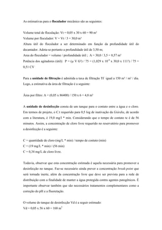 As estimativas para o floculador mecânico são as seguintes:
Volume total de floculação: Vt = 0,05 x 30 x 60 = 90 m³
Volume por floculador: V = Vt / 3 = 30,0 m³
Altura útil do floculador a ser determinado em função da profundidade útil do
decantador. Adota-se portanto a profundidade útil de 3,50 m;
Area do floculador = volume / profundidade útil ; A = 30,0 / 3,5 = 8,57 m²
Potência dos agitadores (útil): P = (µ V G²) / 75 = (1,029 x 10-4
x 30,0 x 111²) / 75 =
0,51 CV
Para a unidade de filtração é admitida a taxa de filtração Tf igual a 150 m³ / m² / dia.
Logo, a estimativa da área de filtração é a seguinte:
Área por filtro: A = (0,05 x 86400) / 150 x 6 = 4,8 m²
A unidade de desinfecção consta de um tanque para o contato entre a água e o cloro.
Em termos de projeto, o C.t requerido para 0,5 log de inativação da Giárdia, de acordo
com a literatura, é 19,0 mg/l * min. Considerando que o tempo de contato tc é de 56
minutos. Assim, a concentração de cloro livre requerido no reservatório para promover
a desinfecção é a seguinte:
C = quantidade de cloro (mg/L * min) / tempo de contato (min)
C = (19 mg/L * min) / (56 min)
C = 0,34 mg/L de cloro livre.
Todavia, observar que esta concentração estimada é aquela necessária para promover a
desinfecção no tanque. Faz-se necessário ainda prever a concentração break-point que
será tornada inerte, além da concentração livre que deve ser prevista para a rede de
distribuição com a finalidade de manter a água protegida contra agentes patogênicos. É
importante observar também que são necessários tratamentos complementares como a
correção do pH e a fluoretação.
O volume do tanque de desinfecção Vd é a seguir estimado:
Vd = 0,05 x 56 x 60 = 168 m3
 