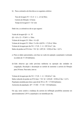 b) Para a estimativa do Ieta têm-se os seguintes critérios:
Taxa de lavagem Tl = 12 ,0 L / s . m² de filtro;
Carreira de filtração: 12 horas
Tempo de lavagem tl = 5,0 min
Dado isto, as estimativas são as que seguem:
Vazão de lavagem Ql = A . Tf
Ql = 4,8 x 12 = 57,60 l / s / filtro
Volume de lavagem Vl / filtro = tl x Ql
Volume de lavagem Vl / filtro= 5 x 60 x 0,0576 = 17,28 m³ /filtro
Volume de lavagem por dia Vtl = 17,28 . 2 . 6 = 207,36 m3
/ dia
Índice de perdas na ETA Ieta = Vtl / Q = (207,36 / 4320) m3
/dia = 4,8 %
c) Para os dados apresentados, com base na vazão de captação a população é estimada
na ordem de 17.136 habitantes.
d) Cabe observar que estão previstas melhorias na operação das unidades de
coagulação, floculação e decantação no sentido de aumentar a carreira de filtração
para 24 horas. Para tanto, tem-se:
Volume de lavagem por dia Vtl = 17,28 . 1 . 6 = 103,68 m3
/ dia
Índice reduzido de perdas na ETA Ietar = Vtl / Q = (103,68 / 4320) m3
/dia = 2,4 %
População atendida para Ietar e para Q de 50 L/s: Pr = 17.568 habitantes
Acréscimo de população: ΔP = 17.568 – 17.136 = 432 habitantes.
Ou seja, neste cenário a mudança da carreira de infiltração possibilita aumentar em
aproximadamente 2,50 % a população a ser atendida por dia.
 