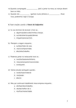 3
m) Quando a empregada _________________ (pôr) o jantar na mesa, as crianças devem
lavar as mãos.
n) Quando nós _______________ (ganhar) muito dinheiro e ________________ (ficar)
ricos, poderemos viajar à Europa.
4. Fazer orações usando o Futuro do Subjuntivo.
a) Eu vou terminar de escrever o livro se...
a. alguém/poder/cuidar/minhas crianças.
b. eu/não/estar/ocupado/demais.
c. ninguém/precisar/mim.
b) Planejem a viagem enquanto...
a. eu/fazer/lição de casa.
b. nós/ir/comprar/malas.
c. eles/estar/trabalho.
c) Podemos jantar no restaurante novo se...
a. você/ter/bastante/dinheiro.
b. meus/avós/querer/nos/convidar.
c. você/querer.
d) Vamos estudar português quando...
a. vocês/trazer/material.
b. nós/poder.
c. eles/vir.
e) Meu pai continuará trabalhando nessa empresa enquanto...
a. ele/fazer/bem/trabalho.
b. ele/dar/melhor de si.
c. nós/ficar/nesta/cidade.
 