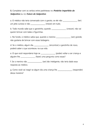 4
5. Completar com os verbos entre parênteses no Pretérito Imperfeito do
Subjuntivo ou no Futuro do Subjuntivo:
a. O médico não teria conversado com o garoto, se ele não __________________ (ter)
um jeito curioso e não __________________ (mexer) em tudo.
b. Todo mundo sabe que o garotinho, quando __________________ (crescer), não vai
querer brincar com balas e figurinhas.
c. No fundo, o médico sabia que, quando o menino __________________ (ser) grande,
não gostaria de brincar com essas bobagens.
d. Se o médico, algum dia, __________________ (encontrar) o garotinho de novo,
poderá saber o que aconteceu na sua vida.
e. O que você responderia hoje se __________________ (poder) voltar a ser criança e
alguém lhe __________________ (fazer) uma pergunta como essas?
f. Se o menino não __________________ (ser) tão inteligente, não teria dado essa
resposta ao médico.
g. Como você vai reagir se algum dia uma criança lhe __________________ (responder)
dessa maneira?
 