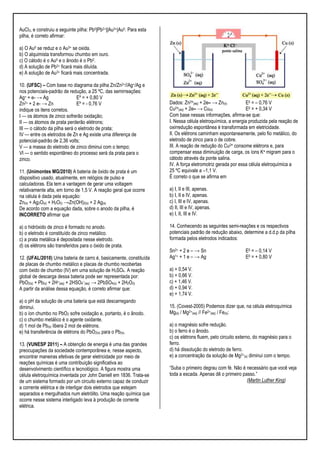 AuCl3, e construiu a seguinte pilha: Pb0|Pb2+||Au3+|Au0. Para esta
pilha, é correto afirmar:
a) O Au0 se reduz e o Au3+ se oxida.
b) O alquimista transformou chumbo em ouro.
c) O cátodo é o Au0 e o ânodo é o Pb0.
d) A solução de Pb2+ ficará mais diluída.
e) A solução de Au3+ ficará mais concentrada.
10. (UFSC) – Com base no diagrama da pilha Zn/Zn2+//Ag+/Ag e
nos potenciais-padrão de redução, a 25 ºC, das semirreações:
Ag+ + e- → Ag
Eº = + 0,80 V
Zn2+ + 2 e- → Zn
Eº = - 0,76 V
indique os itens corretos.
I — os átomos de zinco sofrerão oxidação;
II — os átomos de prata perderão elétrons;
III — o cátodo da pilha será o eletrodo de prata;
IV — entre os eletrodos de Zn e Ag existe uma diferença de
potencial-padrão de 2,36 volts;
V — a massa do eletrodo de zinco diminui com o tempo;
VI — o sentido espontâneo do processo será da prata para o
zinco.
11. (Unimontes MG/2010) A bateria de óxido de prata é um
dispositivo usado, atualmente, em relógios de pulso e
calculadoras. Ela tem a vantagem de gerar uma voltagem
relativamente alta, em torno de 1,5 V. A reação geral que ocorre
na célula é dada pela equação:
Zn(s) + Ag2O(s) + H2O(l) →Zn(OH)2(s) + 2 Ag(s)
De acordo com a equação dada, sobre o anodo da pilha, é
INCORRETO afirmar que
a) o hidróxido de zinco é formado no anodo.
b) o eletrodo é constituído de zinco metálico.
c) a prata metálica é depositada nesse eletrodo.
d) os elétrons são transferidos para o óxido de prata.
12. (UFAL/2010) Uma bateria de carro é, basicamente, constituída
de placas de chumbo metálico e placas de chumbo recobertas
com óxido de chumbo (IV) em uma solução de H2SO4. A reação
global de descarga dessa bateria pode ser representada por:
PbO2(s) + Pb(s) + 2H+(aq) + 2HSO4−(aq) → 2PbSO4(s) + 2H2O(l)
A partir da análise dessa equação, é correto afirmar que:
a) o pH da solução de uma bateria que está descarregando
diminui.
b) o íon chumbo no PbO2 sofre oxidação e, portanto, é o ânodo.
c) o chumbo metálico é o agente oxidante.
d) 1 mol de Pb(s) libera 2 mol de elétrons.
e) há transferência de elétrons do PbO2(s) para o Pb(s).
13. (VUNESP 2011) – A obtenção de energia é uma das grandes
preocupações da sociedade contemporânea e, nesse aspecto,
encontrar maneiras efetivas de gerar eletricidade por meio de
reações químicas é uma contribuição significativa ao
desenvolvimento científico e tecnológico. A figura mostra uma
célula eletroquímica inventada por John Daniell em 1836. Trata-se
de um sistema formado por um circuito externo capaz de conduzir
a corrente elétrica e de interligar dois eletrodos que estejam
separados e mergulhados num eletrólito. Uma reação química que
ocorre nesse sistema interligado leva à produção de corrente
elétrica.

Dados: Zn2+(aq) + 2e– → Zn(s)
E0 = – 0,76 V
2+(aq) + 2e– → Cu(s)
Cu
E0 = + 0,34 V
Com base nessas informações, afirma-se que:
I. Nessa célula eletroquímica, a energia produzida pela reação de
oxirredução espontânea é transformada em eletricidade.
II. Os elétrons caminham espontaneamente, pelo fio metálico, do
eletrodo de zinco para o de cobre.
III. A reação de redução do Cu2+ consome elétrons e, para
compensar essa diminuição de carga, os íons K+ migram para o
cátodo através da ponte salina.
IV. A força eletromotriz gerada por essa célula eletroquímica a
25 ºC equivale a –1,1 V.
É correto o que se afirma em
a) I, II e III, apenas.
b) I, II e IV, apenas.
c) I, III e IV, apenas.
d) II, III e IV, apenas.
e) I, II, III e IV.
14. Conhecendo as seguintes semi-reações e os respectivos
potenciais padrão de redução abaixo, determine a d.d.p da pilha
formada pelos eletrodos indicados:
Sn2+ + 2 e – → Sn
Ag1+ + 1 e – → Ag

E0 = – 0,14 V
E0 = + 0,80 V

a) + 0,54 V.
b) + 0,66 V.
c) + 1,46 V.
d) + 0,94 V.
e) + 1,74 V.
15. (Covest-2005) Podemos dizer que, na célula eletroquímica
Mg(s) / Mg2+(aq) // Fe2+(aq) / Fe(s):
a) o magnésio sofre redução.
b) o ferro é o ânodo.
c) os elétrons fluem, pelo circuito externo, do magnésio para o
ferro.
d) há dissolução do eletrodo de ferro.
e) a concentração da solução de Mg2+(s) diminui com o tempo.
“Suba o primeiro degrau com fé. Não é necessário que você veja
toda a escada. Apenas dê o primeiro passo.”
(Martin Luther King)

 