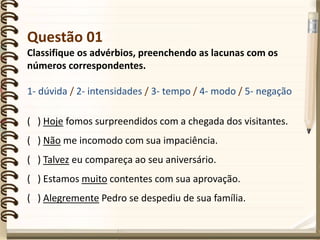 Questão 01
Classifique os advérbios, preenchendo as lacunas com os
números correspondentes.
1- dúvida / 2- intensidades / 3- tempo / 4- modo / 5- negação
( ) Hoje fomos surpreendidos com a chegada dos visitantes.
( ) Não me incomodo com sua impaciência.
( ) Talvez eu compareça ao seu aniversário.
( ) Estamos muito contentes com sua aprovação.
( ) Alegremente Pedro se despediu de sua família.
 