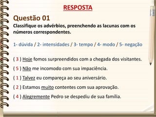 Questão 01
Classifique os advérbios, preenchendo as lacunas com os
números correspondentes.
1- dúvida / 2- intensidades / 3- tempo / 4- modo / 5- negação
( 3 ) Hoje fomos surpreendidos com a chegada dos visitantes.
( 5 ) Não me incomodo com sua impaciência.
( 1 ) Talvez eu compareça ao seu aniversário.
( 2 ) Estamos muito contentes com sua aprovação.
( 4 ) Alegremente Pedro se despediu de sua família.
RESPOSTA
 