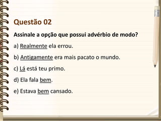 Questão 02
Assinale a opção que possui advérbio de modo?
a) Realmente ela errou.
b) Antigamente era mais pacato o mundo.
c) Lá está teu primo.
d) Ela fala bem.
e) Estava bem cansado.
 