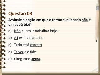 Questão 03
Assinale a opção em que o termo sublinhado não é
um advérbio?
a) Não quero ir trabalhar hoje.
b) Ali está o material.
c) Tudo está correto.
d) Talvez ele fale.
e) Chegamos agora.
 