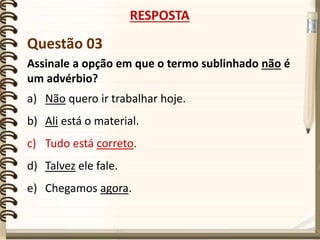 Questão 03
Assinale a opção em que o termo sublinhado não é
um advérbio?
a) Não quero ir trabalhar hoje.
b) Ali está o material.
c) Tudo está correto.
d) Talvez ele fale.
e) Chegamos agora.
RESPOSTA
 