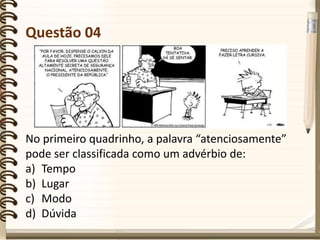 Questão 04
No primeiro quadrinho, a palavra “atenciosamente”
pode ser classificada como um advérbio de:
a) Tempo
b) Lugar
c) Modo
d) Dúvida
 