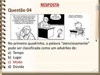 Questão 04
No primeiro quadrinho, a palavra “atenciosamente”
pode ser classificada como um advérbio de:
a) Tempo
b) Lugar
c) Modo
d) Dúvida
RESPOSTA
 
