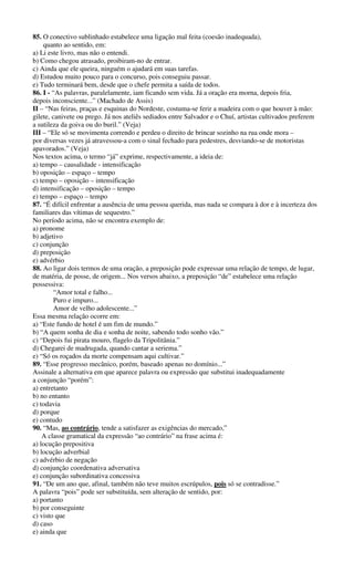 85. O conectivo sublinhado estabelece uma ligação mal feita (coesão inadequada), 
quanto ao sentido, em: 
a) Li este livro, mas não o entendi. 
b) Como chegou atrasado, proibiram-no de entrar. 
c) Ainda que ele queira, ninguém o ajudará em suas tarefas. 
d) Estudou muito pouco para o concurso, pois conseguiu passar. 
e) Tudo terminará bem, desde que o chefe permita a saída de todos. 
86. I - “As palavras, paralelamente, iam ficando sem vida. Já a oração era morna, depois fria, 
depois inconsciente...” (Machado de Assis) 
II – “Nas feiras, praças e esquinas do Nordeste, costuma-se ferir a madeira com o que houver à mão: 
gilete, canivete ou prego. Já nos ateliês sediados entre Salvador e o Chuí, artistas cultivados preferem 
a sutileza da goiva ou do buril.” (Veja) 
III – “Ele só se movimenta correndo e perdeu o direito de brincar sozinho na rua onde mora – 
por diversas vezes já atravessou-a com o sinal fechado para pedestres, desviando-se de motoristas 
apavorados.” (Veja) 
Nos textos acima, o termo “já” exprime, respectivamente, a ideia de: 
a) tempo – causalidade - intensificação 
b) oposição – espaço – tempo 
c) tempo – oposição – intensificação 
d) intensificação – oposição – tempo 
e) tempo – espaço – tempo 
87. “É difícil enfrentar a ausência de uma pessoa querida, mas nada se compara à dor e à incerteza dos 
familiares das vítimas de sequestro.” 
No período acima, não se encontra exemplo de: 
a) pronome 
b) adjetivo 
c) conjunção 
d) preposição 
e) advérbio 
88. Ao ligar dois termos de uma oração, a preposição pode expressar uma relação de tempo, de lugar, 
de matéria, de posse, de origem... Nos versos abaixo, a preposição “de” estabelece uma relação 
possessiva: 
“Amor total e falho... 
Puro e impuro... 
Amor de velho adolescente...” 
Essa mesma relação ocorre em: 
a) “Este fundo de hotel é um fim de mundo.” 
b) “A quem sonha de dia e sonha de noite, sabendo todo sonho vão.” 
c) “Depois fui pirata mouro, flagelo da Tripolitânia.” 
d) Chegarei de madrugada, quando cantar a seriema.” 
e) “Só os roçados da morte compensam aqui cultivar.” 
89. “Esse progresso mecânico, porém, baseado apenas no domínio...” 
Assinale a alternativa em que aparece palavra ou expressão que substitui inadequadamente 
a conjunção “porém”: 
a) entretanto 
b) no entanto 
c) todavia 
d) porque 
e) contudo 
90. “Mas, ao contrário, tende a satisfazer as exigências do mercado,” 
A classe gramatical da expressão “ao contrário” na frase acima é: 
a) locução prepositiva 
b) locução adverbial 
c) advérbio de negação 
d) conjunção coordenativa adversativa 
e) conjunção subordinativa concessiva 
91. “De um ano que, afinal, também não teve muitos escrúpulos, pois só se contradisse.” 
A palavra “pois” pode ser substituída, sem alteração de sentido, por: 
a) portanto 
b) por conseguinte 
c) visto que 
d) caso 
e) ainda que 
 