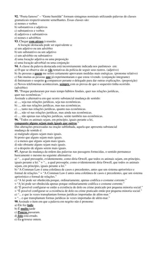 92. “Poeta famoso” – “Gente humilde” formam sintagmas nominais utilizando palavras de classes 
gramaticais respectivamente semelhantes. Essas classes são: 
a) nomes e verbos 
b) substantivos e adjetivos 
c) substantivos e verbos 
d) adjetivos e substantivos 
e) nomes e advérbios 
93. Chegar com atraso à reunião. 
A locução destacada pode ser equivalente a: 
a) um adjetivo ou um advérbio 
b) um substantivo ou um adjetivo 
c) um advérbio ou substantivo 
d) uma locução adjetiva ou uma preposição 
e) uma locução adverbial ou uma conjunção 
94. A classe da palavra destacada está incorretamente indicada nos parênteses em: 
a) O que se observa são as vãs tentativas da polícia de seguir seus rastros. (adjetivo) 
b) As pessoas a quem me refiro certamente aprovaram medidas mais enérgicas. (pronome relativo) 
c) São muitas as pessoas que já experimentaram o que estou vivendo. (conjunção integrante) 
d) Intimaram o suspeito a comparecer perante o delegado para dar outras explicações. (preposição) 
e) Novos telefonemas aconteceram, sempre com as provas de que o sequestro tinha ocorrido. 
(advérbio) 
95. “Porque perduraram por mais tempo hábitos feudais, quer nas relações jurídicas, 
quer nas econômicas.” 
Assinale a alternativa em que ocorre substancial mudança de sentido: 
a) ..., seja nas relações jurídicas, seja nas econômicas. 
b) ..., não nas relações jurídicas, mas nas econômicas. 
c) ..., tanto nas relações jurídicas, quanto nas econômicas. 
d) ..., não só nas relações jurídicas, mas ainda nas econômicas. 
e) ..., não apenas nas relações jurídicas, senão também nas econômicas. 
96. “Todos os animais sejam, em princípio, iguais perante a lei, 
conquanto alguns sejam mais iguais que outros.” 
Das alterações processadas na oração sublinhada, aquela que apresenta substancial 
mudança de sentido é: 
a) malgrado alguns sejam mais iguais. 
b) posto que alguns sejam mais iguais. 
c) a menos que alguns sejam mais iguais. 
d) não obstante alguns sejam mais iguais. 
e) a despeito de alguns serem mais iguais. 
97. Apesar da mudança da ordem das palavras nas passagens fornecidas, o sentido permanece 
basicamente o mesmo na seguinte alternativa: 
a) “... a qual pressupõe, evidentemente, como diria Orwell, que todos os animais sejam, em princípio, 
iguais perante a lei.” = “... a qual pressupõe, como evidentemente diria Orwell, que todos os animais 
sejam, em princípio, iguais perante a lei.” 
b) “A Comman Law é uma coletânea de casos e precedentes, antes que um sistema apriorístico e 
formal de relações.” = “A Comman Law é antes uma coletânea de casos e precedentes, que um sistema 
apriorístico e formal de relações.” 
c) “A lei pode ser obedecida porque, ordinariamente, apenas codifica o costume corrente.” 
= “A lei pode ser obedecida apenas porque ordinariamente codifica o costume corrente.” 
d) “É possível configurar-se então a existência de dolo ou crime praticado por pequena minoria social.” 
= “É possível configurar-se a existência de dolo ou crime praticado então por pequena minoria social.” 
e) “... e que às vezes transplantam formas jurídicas importadas de além-mar.” 
= “... e que transplantam formas jurídicas às vezes importadas de além-mar.” 
98 Assinale o item em que a palavra em negrito não é pronome: 
a) Ele fez tudo 
b) É muito tarde 
c) Poucos passaram. 
d) Isto está errado. 
e) Eu o trouxe ontem. 
 