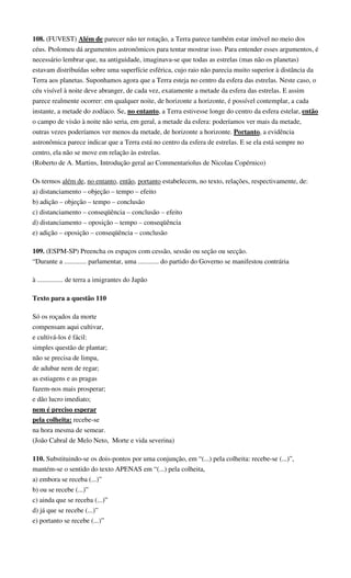 108. (FUVEST) Além de parecer não ter rotação, a Terra parece também estar imóvel no meio dos 
céus. Ptolomeu dá argumentos astronômicos para tentar mostrar isso. Para entender esses argumentos, é 
necessário lembrar que, na antiguidade, imaginava-se que todas as estrelas (mas não os planetas) 
estavam distribuídas sobre uma superfície esférica, cujo raio não parecia muito superior à distância da 
Terra aos planetas. Suponhamos agora que a Terra esteja no centro da esfera das estrelas. Neste caso, o 
céu visível à noite deve abranger, de cada vez, exatamente a metade da esfera das estrelas. E assim 
parece realmente ocorrer: em qualquer noite, de horizonte a horizonte, é possível contemplar, a cada 
instante, a metade do zodíaco. Se, no entanto, a Terra estivesse longe do centro da esfera estelar, então 
o campo de visão à noite não seria, em geral, a metade da esfera: poderíamos ver mais da metade, 
outras vezes poderíamos ver menos da metade, de horizonte a horizonte. Portanto, a evidência 
astronômica parece indicar que a Terra está no centro da esfera de estrelas. E se ela está sempre no 
centro, ela não se move em relação às estrelas. 
(Roberto de A. Martins, Introdução geral ao Commentariolus de Nicolau Copérnico) 
Os termos além de, no entanto, então, portanto estabelecem, no texto, relações, respectivamente, de: 
a) distanciamento – objeção – tempo – efeito 
b) adição – objeção – tempo – conclusão 
c) distanciamento – conseqüência – conclusão – efeito 
d) distanciamento – oposição – tempo – conseqüência 
e) adição – oposição – conseqüência – conclusão 
109. (ESPM-SP) Preencha os espaços com cessão, sessão ou seção ou secção. 
“Durante a ............. parlamentar, uma ............ do partido do Governo se manifestou contrária 
à ............... de terra a imigrantes do Japão 
Texto para a questão 110 
Só os roçados da morte 
compensam aqui cultivar, 
e cultivá-los é fácil: 
simples questão de plantar; 
não se precisa de limpa, 
de adubar nem de regar; 
as estiagens e as pragas 
fazem-nos mais prosperar; 
e dão lucro imediato; 
nem é preciso esperar 
pela colheita: recebe-se 
na hora mesma de semear. 
(João Cabral de Melo Neto, Morte e vida severina) 
110. Substituindo-se os dois-pontos por uma conjunção, em “(...) pela colheita: recebe-se (...)”, 
mantém-se o sentido do texto APENAS em “(...) pela colheita, 
a) embora se receba (...)” 
b) ou se recebe (...)” 
c) ainda que se receba (...)” 
d) já que se recebe (...)” 
e) portanto se recebe (...)” 
 