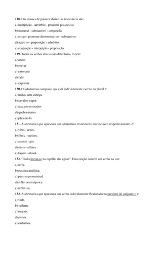 128. Das classes de palavra abaixo, as invariáveis são: 
a) interjeição - advérbio - pronome possessivo. 
b) numeral - substantivo - conjunção. 
c) artigo - pronome demonstrativo - substantivo. 
d) adjetivo - preposição - advérbio. 
e) conjunção - interjeição - preposição. 
129. Todos os verbos abaixo são defectivos, exceto: 
a) abolir 
b) reaver 
c) extorquir 
d) falir 
e) exprimir 
130. O substantivo composto que está indevidamente escrito no plural é: 
a) mulas-sem-cabeça. 
b) cavalos-vapor. 
c) abaixos-assinados. 
d) quebra-mares. 
e) pães-de-ló. 
131. A alternativa que apresenta um substantivo invariável e um variável, respectivamente, é: 
a) vírus - revés. 
b) fênix - ourives. 
c) ananás - gás. 
d) oásis - alferes. 
e) faquir - álcool. 
132. "Paula mirou-se no espelho das águas": Esta oração contém um verbo na voz: 
a) ativa. 
b) passiva analítica. 
c) passiva pronominal. 
d) reflexiva recíproca. 
e) reflexiva. 
133. A alternativa que apresenta um verbo indevidamente flexionado no presente do subjuntivo é: 
a) vade. 
b) valham. 
c) meçais. 
d) pulais. 
e) caibamos. 
 