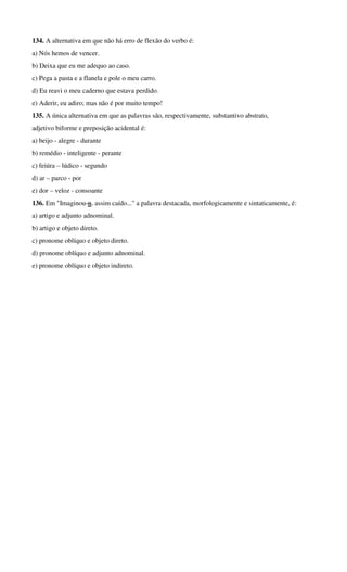 134. A alternativa em que não há erro de flexão do verbo é: 
a) Nós hemos de vencer. 
b) Deixa que eu me adequo ao caso. 
c) Pega a pasta e a flanela e pole o meu carro. 
d) Eu reavi o meu caderno que estava perdido. 
e) Aderir, eu adiro; mas não é por muito tempo! 
135. A única alternativa em que as palavras são, respectivamente, substantivo abstrato, 
adjetivo biforme e preposição acidental é: 
a) beijo - alegre - durante 
b) remédio - inteligente - perante 
c) feiúra – lúdico - segundo 
d) ar – parco - por 
e) dor – veloz - consoante 
136. Em "Imaginou-o, assim caído..." a palavra destacada, morfologicamente e sintaticamente, é: 
a) artigo e adjunto adnominal. 
b) artigo e objeto direto. 
c) pronome oblíquo e objeto direto. 
d) pronome oblíquo e adjunto adnominal. 
e) pronome oblíquo e objeto indireto. 
 