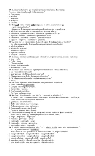 10. Assinalar a alternativa que preenche corretamente a lacuna da sentença: 
“.............. meus conselhos, ele pediu demissão.” 
a) Entrementes 
b) Máxime 
c) Mormente 
d) Malgrado 
e) Destarte 
11. “E o azul, o azul virginal onde as águias e os astros gozam, tornou-se 
o azul espiritualizado...”, 
As palavras destacadas correspondem morfologicamente, pela ordem, a: 
a) adjetivo – pronome relativo – substantivo – pronome relativo 
b) substantivo – pronome relativo – substantivo – pronome reflexivo 
c) adjetivo – advérbio – substantivo – pronome reflexivo 
d) substantivo – advérbio – advérbio – pronome relativo 
e) adjetivo – conjunção – substantivo – pronome 
12. “As negociações estariam meio abertas só depois de meio período de trabalho.” 
As palavras destacadas desempenham, respectivamente, uma função: 
a) adjetiva - adjetiva 
b) adverbial – adverbial 
c) adverbial – adjetiva 
d) adjetiva – numeral 
e) numeral – adverbial 
13. Assinale a alternativa onde aparecem substantivos, respectivamente, concreto e abstrato: 
a) água - vinho 
b) Pedro - Jesus 
c) Pilatos - verdade 
d) Jesus – abaixo-assinado 
e) Nova Iorque – Deus 
14. Assinale o caso em que não haja expressão numérica de sentido indefinido: 
a) Ele é o duodécimo colocado. 
b) Quer que veja este filme pela milésima vez? 
c) “Na guerra os meus dedos dispararam mil mortes.” 
d) “A vida tem uma só entrada: a saída é por cem portas.” 
e) n. d. a. 
15. Das frases seguintes, uma contém uma locução adjetiva. Assinale-a: 
a) Esta é a torneira de água quente. 
b) Comprei uma lâmpada vermelha. 
c) O piano dela é alemão. 
d) Esta boneca é muito feia. 
e) Ela é uma mulher corajosa. 
16. Nas frase: “Faz-lhes mal a escuridão” – “... que mal se adivinhará...” 
A palavra “mal” é, respectivamente, substantivo e advérbio. Pode ela ter outra classificação, 
como numa das frases seguintes. Assinale-a: 
a) Que mal há em ser idealista? 
b) Tudo, tudo vai mal, meu bom amigo. 
c) A chuva começou a cais, mal saímos. 
d) Os namorados agora estão de mal. 
e) Provou os frutos da árvore do mal. 
17 “Passaram dois homens a discutir, um a gesticular e o outro com a cara vermelha.” 
Nesta frase, o termo “a” está empregado, sucessivamente, como: 
a) artigo – preposição – preposição 
b) pronome – preposição – artigo 
c) preposição – preposição – artigo 
d) preposição – pronome – preposição 
e) preposição – artigo – preposição 
18 “A menina conduz-me diante do leão...” – “... sobre o focinho contei nove ou dez moscas...” 
– “... a juba emaranhada e sem brilho.” 
Sob o ponto de vista gramatical, os termos destacados são, respectivamente: 
a) locução adverbial – locução adverbial – locução adverbial 
b) locução conjuntiva – locução adjetiva – locução adverbial 
c) locução adjetiva – locução adverbial – locução verbal 
d) locução prepositiva – locução adverbial – locução adjetiva 
e) locução adverbial – locução prepositiva – locução adjetiva 
 