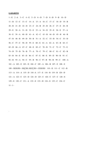 GABARITO 
1 – E 2 –A 3 – C 4 – E 5 – D 6 – D 7 – D 8 – D 9 – B 10 – D 
11 – B 12 – C 13 – C 14 – A 15 – A 16 – C 17 – C 18 – D 19 – B 
20 – B 21 – D 22 – D 23 – C 24 – B 25 – B 26 – C 27 – E 28 – B 
29 – E 30 – A 31 – D 32 – E 33 – A 34 – D 35 – E 36 – E 37 – A 
38 – E 39 – A 40 – D 41 – A 42 – C 43 – B 44 – D 45 – B 46 – B 
47 – B 48 – B 49 – D 50 – B 51 – A 52 – C 53 – B 54 – C 55 – D 
56 – C 57 – C 58 – D 59 – E 60 – E 61 – A 62 – A 63 – B 64 – C 
65 – D 66 – A 67 – C 68 – E 69 – C 70 – B 71 – C 72 – C 73 – E 
74 – D 75 – B 76 – B 77 – A 78 – C 79 – C 80 – C 81 – C 82 – B 
83 – B 84 – E 85 – D 86 – C 87 – E 88 – E 89 – D 90 – B 91 – C 
92 – B 93 – A 94 – C 95 – B 96 – C 97 – B 98 – B 99 – C 100 – A 
101 – A 102 – E 103 – D 104 – C 105 – A 106 – B 107 – E 108 – E 
109 – SESSÃO – SEÇÃO, SECÇÃO – CESSÃO 110 – D 111 – C 112 – B 
113 – A 114 – A 115 – D 116 –A 117 – E 118 – B 119 – B 120 – D 
121 – A 122 – C 123 – D 124 – D 125 – C 126 – C 127 – C 128 – E 
129 – E 130 – C 131 – A 132 – E 133 – D 134 – E 135 – C 136 – C 
11 - 1 - 
. 
