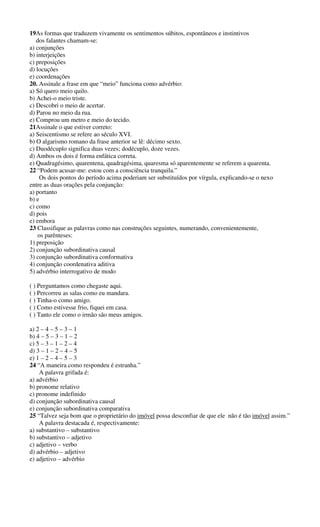 19As formas que traduzem vivamente os sentimentos súbitos, espontâneos e instintivos 
dos falantes chamam-se: 
a) conjunções 
b) interjeições 
c) preposições 
d) locuções 
e) coordenações 
20. Assinale a frase em que “meio” funciona como advérbio: 
a) Só quero meio quilo. 
b) Achei-o meio triste. 
c) Descobri o meio de acertar. 
d) Parou no meio da rua. 
e) Comprou um metro e meio do tecido. 
21Assinale o que estiver correto: 
a) Seiscentismo se refere ao século XVI. 
b) O algarismo romano da frase anterior se lê: décimo sexto. 
c) Duodécuplo significa duas vezes; dodécuplo, doze vezes. 
d) Ambos os dois é forma enfática correta. 
e) Quadragésimo, quarentena, quadragésima, quaresma só aparentemente se referem a quarenta. 
22 “Podem acusar-me: estou com a consciência tranquila.” 
Os dois pontos do período acima poderiam ser substituídos por vírgula, explicando-se o nexo 
entre as duas orações pela conjunção: 
a) portanto 
b) e 
c) como 
d) pois 
e) embora 
23 Classifique as palavras como nas construções seguintes, numerando, convenientemente, 
os parênteses: 
1) preposição 
2) conjunção subordinativa causal 
3) conjunção subordinativa conformativa 
4) conjunção coordenativa aditiva 
5) advérbio interrogativo de modo 
( ) Perguntamos como chegaste aqui. 
( ) Percorreu as salas como eu mandara. 
( ) Tinha-o como amigo. 
( ) Como estivesse frio, fiquei em casa. 
( ) Tanto ele como o irmão são meus amigos. 
a) 2 – 4 – 5 – 3 – 1 
b) 4 – 5 – 3 – 1 – 2 
c) 5 – 3 – 1 – 2 – 4 
d) 3 – 1 – 2 – 4 – 5 
e) 1 – 2 – 4 – 5 – 3 
24 “A maneira como respondeu é estranha.” 
A palavra grifada é: 
a) advérbio 
b) pronome relativo 
c) pronome indefinido 
d) conjunção subordinativa causal 
e) conjunção subordinativa comparativa 
25 “Talvez seja bom que o proprietário do imóvel possa desconfiar de que ele não é tão imóvel assim.” 
A palavra destacada é, respectivamente: 
a) substantivo – substantivo 
b) substantivo – adjetivo 
c) adjetivo – verbo 
d) advérbio – adjetivo 
e) adjetivo – advérbio 
 