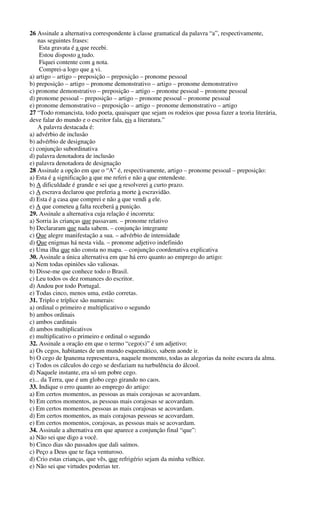26 Assinale a alternativa correspondente à classe gramatical da palavra “a”, respectivamente, 
nas seguintes frases: 
Esta gravata é a que recebi. 
Estou disposto a tudo. 
Fiquei contente com a nota. 
Comprei-a logo que a vi. 
a) artigo – artigo – preposição – preposição – pronome pessoal 
b) preposição – artigo – pronome demonstrativo – artigo – pronome demonstrativo 
c) pronome demonstrativo – preposição – artigo – pronome pessoal – pronome pessoal 
d) pronome pessoal – preposição – artigo – pronome pessoal – pronome pessoal 
e) pronome demonstrativo – preposição – artigo – pronome demonstrativo – artigo 
27 “Todo romancista, todo poeta, quaisquer que sejam os rodeios que possa fazer a teoria literária, 
deve falar do mundo e o escritor fala, eis a literatura.” 
A palavra destacada é: 
a) advérbio de inclusão 
b) advérbio de designação 
c) conjunção subordinativa 
d) palavra denotadora de inclusão 
e) palavra denotadora de designação 
28 Assinale a opção em que o “A” é, respectivamente, artigo – pronome pessoal – preposição: 
a) Esta é a significação a que me referi e não a que entendeste. 
b) A dificuldade é grande e sei que a resolverei a curto prazo. 
c) A escrava declarou que preferia a morte à escravidão. 
d) Esta é a casa que comprei e não a que vendi a ele. 
e) A que cometeu a falta receberá a punição. 
29. Assinale a alternativa cuja relação é incorreta: 
a) Sorria às crianças que passavam. – pronome relativo 
b) Declararam que nada sabem. – conjunção integrante 
c) Que alegre manifestação a sua. – advérbio de intensidade 
d) Que enigmas há nesta vida. – pronome adjetivo indefinido 
e) Uma ilha que não consta no mapa. – conjunção coordenativa explicativa 
30. Assinale a única alternativa em que há erro quanto ao emprego do artigo: 
a) Nem todas opiniões são valiosas. 
b) Disse-me que conhece todo o Brasil. 
c) Leu todos os dez romances do escritor. 
d) Andou por todo Portugal. 
e) Todas cinco, menos uma, estão corretas. 
31. Triplo e tríplice são numerais: 
a) ordinal o primeiro e multiplicativo o segundo 
b) ambos ordinais 
c) ambos cardinais 
d) ambos multiplicativos 
e) multiplicativo o primeiro e ordinal o segundo 
32. Assinale a oração em que o termo “cego(s)” é um adjetivo: 
a) Os cegos, habitantes de um mundo esquemático, sabem aonde ir. 
b) O cego de Ipanema representava, naquele momento, todas as alegorias da noite escura da alma. 
c) Todos os cálculos do cego se desfaziam na turbulência do álcool. 
d) Naquele instante, era só um pobre cego. 
e)... da Terra, que é um globo cego girando no caos. 
33. Indique o erro quanto ao emprego do artigo: 
a) Em certos momentos, as pessoas as mais corajosas se acovardam. 
b) Em certos momentos, as pessoas mais corajosas se acovardam. 
c) Em certos momentos, pessoas as mais corajosas se acovardam. 
d) Em certos momentos, as mais corajosas pessoas se acovardam. 
e) Em certos momentos, corajosas, as pessoas mais se acovardam. 
34. Assinale a alternativa em que aparece a conjunção final “que”: 
a) Não sei que digo a você. 
b) Cinco dias são passados que dali saímos. 
c) Peço a Deus que te faça venturoso. 
d) Crio estas crianças, que vês, que refrigério sejam da minha velhice. 
e) Não sei que virtudes poderias ter. 
 