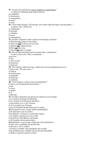 35. “A gente não pode dormir com os oradores e os pernilongos.” 
A expressão sublinhada pode indicar ideia de: 
a) companhia 
b) instrumento 
c) consequência 
d) modo 
e) causa 
36. “Vem caindo devagar / Tão devagar vem caindo / Que dá tempo a um passarinho...” 
A palavra “que” dá ideia de: 
a) comparação 
b) oposição 
c) condição 
d) causa 
e) consequência 
37. Assinale a alternativa onde a palavra em destaque é pronome: 
a) O homem que chegou é meu amigo. 
b) Notei um quê de tristeza em seu rosto. 
c) Importa que compareçamos. 
d) Ele é que disse isso. 
e) Vão ter que dizer a verdade. 
38. “Ele era um bom profissional, no entanto não o contrataram.” 
Comece a frase com: “Não o contrataram...” 
a) por isso 
b) mas 
c) uma vez que 
d) entretanto 
e) ainda que 
39. “Ele assumiu a chefia do cargo, embora não estivesse preparado para isso.” 
Comece com: “Ele não estava...” 
a) todavia 
b) de forma que 
c) porquanto 
d) desde que 
e) conforme 
40. “Você entregou a carta ao meu correspondente?” 
Comece com: Perguntei-lhe desconfiado...” 
a) que 
b) como 
c) quanto 
d) se 
e) para que 
41. Assinale a alternativa em que há erro quanto ao uso do artigo: 
a) Li a notícia no Estado de São Paulo. 
b) Li a notícia em O Estado de São Paulo. 
c) Esta notícia, eu a vi em A Gazeta. 
d) Vi essa notícia em A Gazeta. 
e) Foi em O Estado de São Paulo que li a notícia. 
42. Em qual dos casos o artigo denota familiaridade? 
a) O Amazonas é um rio imenso. 
b) D. Manoel, o Venturoso, era bastante esperto. 
c) O Antônio comunicou-se com o João. 
d) O professor João Ribeiro está doente. 
e) Os Lusíadas são um poema épico. 
43. Determine o caso em que o artigo tem valor qualificativo: 
a) Estes são os candidatos de que lhe falei. 
b) Procure-o, ele é o médico. 
c) Certeza e exatidão, estas qualidades não as tenho. 
d) Os problemas que o afligem não me deixam descuidado. 
e) Muita é a procura; pouca é a oferta. 
 