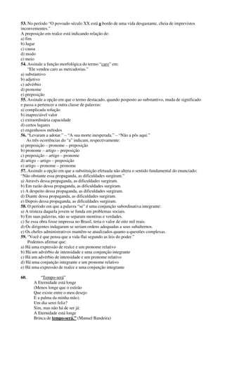 53. No período “O povoado século XX está a bordo de uma vida desgastante, cheia de imprevistos 
inconvenientes.” 
A preposição em realce está indicando relação de: 
a) fim 
b) lugar 
c) causa 
d) modo 
e) meio 
54. Assinale a função morfológica do termo “caro” em: 
“Ele vendeu caro as mercadorias.” 
a) substantivo 
b) adjetivo 
c) advérbio 
d) pronome 
e) preposição 
55. Assinale a opção em que o termo destacado, quando posposto ao substantivo, muda de significado 
e passa a pertencer a outra classe de palavras: 
a) complicada solução 
b) inapreciável valor 
c) extraordinária capacidade 
d) certos lugares 
e) engenhosos métodos 
56. “Levaram a adotar.” – “A sua morte inesperada.” – “Não a pôs aqui.” 
As três ocorrências do “a” indicam, respectivamente: 
a) preposição – pronome – preposição 
b) pronome – artigo – preposição 
c) preposição – artigo – pronome 
d) artigo – artigo – preposição 
e) artigo – pronome – pronome 
57. Assinale a opção em que a substituição efetuada não altera o sentido fundamental do enunciado: 
“Não obstante essa propaganda, as dificuldades surgiram.” 
a) Através dessa propaganda, as dificuldades surgiram. 
b) Em razão dessa propaganda, as dificuldades surgiram. 
c) A despeito dessa propaganda, as dificuldades surgiram. 
d) Diante dessa propaganda, as dificuldades surgiram. 
e) Depois dessa propaganda, as dificuldades surgiram. 
58. O período em que a palavra “se” é uma conjunção subordinativa integrante: 
a) A tristeza daquela jovem se funda em problemas sociais. 
b) Em suas palavras, não se separam mentiras e verdades. 
c) Se essa obra fosse impressa no Brasil, teria o valor de oito mil reais. 
d) Os dirigentes indagaram se seriam ordens adequadas a seus subalternos. 
e) Os chefes administrativos mantêm-se atualizados quanto a questões complexas. 
59. “Você é que pensa que a vida flui segundo as leis do poder.” 
Podemos afirmar que: 
a) Há uma expressão de realce e um pronome relativo 
b) Há um advérbio de intensidade e uma conjunção integrante 
c) Há um advérbio de intensidade e um pronome relativo 
d) Há uma conjunção integrante e um pronome relativo 
e) Há uma expressão de realce e uma conjunção integrante 
60. “Tempo-será” 
A Eternidade está longe 
(Menos longe que o estirão 
Que existe entre o meu desejo 
E a palma da minha mão). 
Um dia serei feliz? 
Sim, mas não há de ser já: 
A Eternidade está longe 
Brinca de tempo-será.” (Manuel Bandeira) 
 