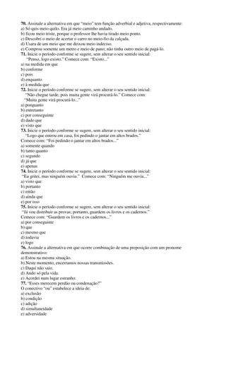 70. Assinale a alternativa em que “meio” tem função adverbial e adjetiva, respectivamente: 
a) Só quis meio quilo. Era já meio caminho andado. 
b) ficou meio triste, porque o professor lhe havia tirado meio ponto. 
c) Descobri o meio de acertar o carro no meio-fio da calçada. 
d) Usara de um meio que me deixou meio indeciso. 
e) Comprou somente um metro e meio de pano; não tinha outro meio de pagá-lo. 
71. Inicie o período conforme se sugere, sem alterar o seu sentido inicial: 
“Penso, logo existo.” Comece com: “Existo...” 
a) na medida em que 
b) conforme 
c) pois 
d) enquanto 
e) à medida que 
72. Inicie o período conforme se sugere, sem alterar o seu sentido inicial: 
“Não chegue tarde, pois muita gente virá procurá-lo.” Comece com: 
“Muita gente virá procurá-lo...” 
a) porquanto 
b) entretanto 
c) por conseguinte 
d) dado que 
e) visto que 
73. Inicie o período conforme se sugere, sem alterar o seu sentido inicial: 
“Logo que entrou em casa, foi pedindo o jantar em altos brados.” 
Comece com: “Foi pedindo o jantar em altos brados...” 
a) somente quando 
b) tanto quanto 
c) segundo 
d) já que 
e) apenas 
74. Inicie o período conforme se sugere, sem alterar o seu sentido inicial: 
“Eu gritei, mas ninguém ouviu.” Comece com: “Ninguém me ouviu...” 
a) visto que 
b) portanto 
c) então 
d) ainda que 
e) por isso 
75. Inicie o período conforme se sugere, sem alterar o seu sentido inicial: 
“Já vou distribuir as provas; portanto, guardem os livros e os cadernos.” 
Comece com: “Guardem os livros e os cadernos...” 
a) por conseguinte 
b) que 
c) mesmo que 
d) todavia 
e) logo 
76. Assinale a alternativa em que ocorre combinação de uma preposição com um pronome 
demonstrativo: 
a) Estou na mesma situação. 
b) Neste momento, encerramos nossas transmissões. 
c) Daqui não saio. 
d) Ando só pela vida. 
e) Acordei num lugar estranho. 
77. “Esses merecem perdão ou condenação?” 
O conectivo “ou” estabelece a ideia de: 
a) exclusão 
b) condição 
c) adição 
d) simultaneidade 
e) adversidade 
 