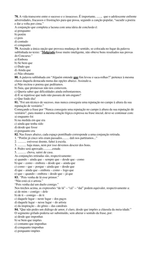 78. A vida transcorre entre o sucesso e o insucesso. É importante, ......, que o adolescente enfrente
adversidades, fracassos e frustrações para que possa, segundo a canção popular, “sacudir a poeira
e dar a volta por cima.”
A conjunção que completa a lacuna com uma ideia de conclusão é:
a) porquanto
b) porém
c) pois
d) contudo
e) conquanto
79. Assinale a única opção que provoca mudança de sentido, se colocada no lugar da palavra
sublinhada no texto: “Malgrado fosse muito inteligente, não obteve bons resultados nas provas
do Concurso.”
a) Embora
b) Se bem que
c) Dado que
d) Ainda que
e) Não obstante
80. A palavra sublinhada em “Alguém entende que fim levou o saca-rolhas?” pertence à mesma
classe daquela destacada numa das opções abaixo. Assinale-a.
a) Não recitou o poema que pedíramos.
b) Saia, que promessas não nos comovem.
c) Queria saber que dificuldades ainda enfrentaremos.
d) E se repetisse que tudo não passara de um engano?
e) Que lindo dia!
81. “Foi um técnico de sucesso, mas nunca conseguiu uma reputação no campo à altura da sua
reputação de vestiário.”
Começando a frase por “Nunca conseguiu uma reputação no campo à altura da sua reputação de
vestiário”, para manter a mesma relação lógica expressa na frase inicial, deve-se continuar com:
a) enquanto foi
b) na medida em que era
c) ainda que tenha sido
d) desde que fosse
e) porquanto era
82. Nas frases abaixo, cada espaço pontilhado corresponde a uma conjunção retirada.
1. “Porém já cinco sóis eram passados......... dali nos partíramos...”
2. ........... estivesse doente, faltei à escola.
3. ........... haja maus, nem por isso devemos descrer dos bons.
4. Pedro será aprovado............estude.
5. ........... chova, sairei de casa.
As conjunções retiradas são, respectivamente:
a) quando – ainda que – sempre que – desde que - como
b) que – como – embora – desde que – ainda que
c) como – que – porque – ainda que – desde que
d) que – ainda que – embora – como – logo que
e) que – quando – embora – desde que – já que
83. “Pois venha de lá esse primor.”
“Não está cá o artista.”
“Pois venha daí um duelo comigo.”
Nos trechos acima, as expressões “de lá” – “cá” – “daí” podem equivaler, respectivamente a:
a) de mim – contigo – dele
b) de ti – comigo – de ti
c) daquele lugar – neste lugar – dos paços
d) daquele lugar – nesse lugar – do artista
e) da inspiração – do gênio – das catedrais
84. “Que não pedes um diálogo de amor, é claro, desde que impões a cláusula da meia-idade.”
O segmento grifado poderia ser substituído, sem alterar o sentido da frase, por:
a) desde que imponhas
b) se bem que impões
c) contanto que imponhas
d) conquanto imponhas
e) porquanto impões
 