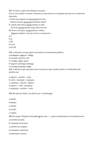 111. As frases a seguir estão dispostas aos pares.
Leia-as com atenção e assinale a alternativa em que haja erro no emprego das palavras ou expressões
destacadas.
I. Pedro mora naquela casa há cerca de dois anos.
Falamos bastante acerca de prostituição infantil
II. Aquele aluno falava demais durante as aulas.
Necessito de mais paciência para lidar com eles.
III. Preciso sair agora, se não perderei o ônibus.
Senão me ajudares, terei que recorrer a outra pessoa.
a) I
b) II
c) III
d) I e II
e) II e III
112. A alternativa em que aparece uma palavra incorretamente grafada é:
a) pretensioso, quisesse, catálise
b) ascenção, mexerico, jiló
c) exceção, sarjeta, acesso
d) assessor, prazeroso, marquesa
e) encaixar, pesquisar, surdez
113. A alternativa que apresenta classes de palavras cujos sentidos podem ser modificados pelo
advérbio são:
a) adjetivo - advérbio - verbo.
b) verbo - interjeição - conjunção.
c) conjunção - numeral - adjetivo.
d) adjetivo - verbo - interjeição.
e) interjeição - advérbio - verbo.
114. Das palavras abaixo, faz plural como "assombrações"
a) perdão.
b) bênção.
c) alemão.
d) cristão.
e) capitão.
115. Na oração "Ninguém está perdido se der amor...", a palavra grifada pode ser classificada como:
a) advérbio de modo.
b) conjunção adversativa.
c) advérbio de condição.
d) conjunção condicional.
e) preposição essencial.
 