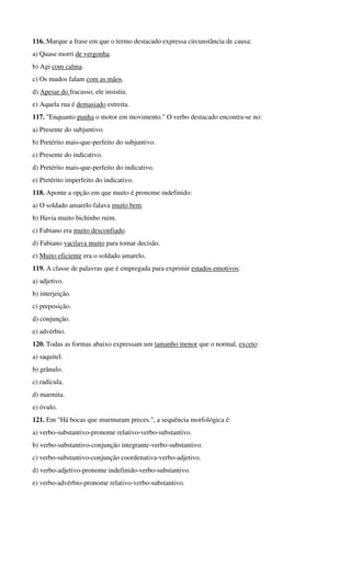116. Marque a frase em que o termo destacado expressa circunstância de causa:
a) Quase morri de vergonha.
b) Agi com calma.
c) Os mudos falam com as mãos.
d) Apesar do fracasso, ele insistiu.
e) Aquela rua é demasiado estreita.
117. "Enquanto punha o motor em movimento." O verbo destacado encontra-se no:
a) Presente do subjuntivo.
b) Pretérito mais-que-perfeito do subjuntivo.
c) Presente do indicativo.
d) Pretérito mais-que-perfeito do indicativo.
e) Pretérito imperfeito do indicativo.
118. Aponte a opção em que muito é pronome indefinido:
a) O soldado amarelo falava muito bem.
b) Havia muito bichinho ruim.
c) Fabiano era muito desconfiado.
d) Fabiano vacilava muito para tomar decisão.
e) Muito eficiente era o soldado amarelo.
119. A classe de palavras que é empregada para exprimir estados emotivos:
a) adjetivo.
b) interjeição.
c) preposição.
d) conjunção.
e) advérbio.
120. Todas as formas abaixo expressam um tamanho menor que o normal, exceto:
a) saquitel.
b) grânulo.
c) radícula.
d) marmita.
e) óvulo.
121. Em "Há bocas que murmuram preces.", a sequência morfológica é:
a) verbo-substantivo-pronome relativo-verbo-substantivo.
b) verbo-substantivo-conjunção integrante-verbo-substantivo.
c) verbo-substantivo-conjunção coordenativa-verbo-adjetivo.
d) verbo-adjetivo-pronome indefinido-verbo-substantivo.
e) verbo-advérbio-pronome relativo-verbo-substantivo.
 