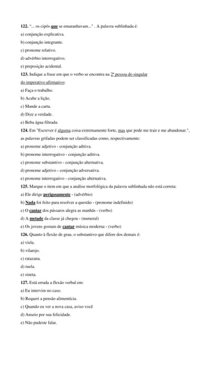 122. “... os cipós que se emaranhavam..." . A palavra sublinhada é:
a) conjunção explicativa.
b) conjunção integrante.
c) pronome relativo.
d) advérbio interrogativo.
e) preposição acidental.
123. Indique a frase em que o verbo se encontra na 2ª pessoa do singular
do imperativo afirmativo:
a) Faça o trabalho.
b) Acabe a lição.
c) Mande a carta.
d) Dize a verdade.
e) Beba água filtrada.
124. Em "Escrever é alguma coisa extremamente forte, mas que pode me trair e me abandonar.",
as palavras grifadas podem ser classificadas como, respectivamente:
a) pronome adjetivo - conjunção aditiva.
b) pronome interrogativo - conjunção aditiva.
c) pronome substantivo - conjunção alternativa.
d) pronome adjetivo - conjunção adversativa.
e) pronome interrogativo - conjunção alternativa.
125. Marque o item em que a análise morfológica da palavra sublinhada não está correta:
a) Ele dirige perigosamente - (advérbio)
b) Nada foi feito para resolver a questão - (pronome indefinido)
c) O cantar dos pássaros alegra as manhãs - (verbo)
d) A metade da classe já chegou - (numeral)
e) Os jovens gostam de cantar música moderna - (verbo)
126. Quanto à flexão de grau, o substantivo que difere dos demais é:
a) viela.
b) vilarejo.
c) ratazana.
d) ruela.
e) sineta.
127. Está errada a flexão verbal em:
a) Eu intervim no caso.
b) Requeri a pensão alimentícia.
c) Quando eu ver a nova casa, aviso você
d) Anseio por sua felicidade.
e) Não pudeste falar.
 