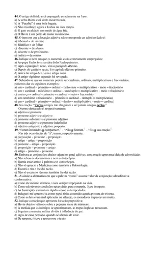 44. O artigo definido está empregado erradamente na frase.
a) A velha Roma está sento modernizada.
b) A “Paraíba” é uma bela fragata.
c) Não reconheço agora a Lisboa do meu tempo.
d) O gato escaldado tem medo de água fria.
e) O Havre é um porto de muito movimento.
45. O item em que a locução adjetiva não corresponde ao adjetivo dado é:
a) hibernal = de inverno
b) filatélico = de folhas
c) discente = de alunos
d) docente = de professores
e) onírico = de sonho
46. Indique o item em que os numerais estão corretamente empregados:
a) Ao papa Paulo Seis sucedeu João Paulo primeiro.
b) Após o parágrafo nono, virá o parágrafo décimo.
c) Depois do capítulo sexto, li o capítulo décimo primeiro.
d) Antes do artigo dez, vem o artigo nono.
e) O artigo vigésimo segundo foi revogado.
47. Sabendo-se que os numerais podem ser cardinais, ordinais, multiplicativos e fracionários,
podemos dar os seguintes exemplos:
a) um = cardinal – primeiro = ordinal – Leão onze = multiplicativo – meio = fracionário
b) um = cardinal – milésimo = ordinal – undécuplo = multiplicativo – meio = fracionário
c) um terço = ordinal – primeiro = cardinal – meio = fracionário
d) um centésimo = fracionário – primeiro = cardinal – cêntuplo = multiplicativo
e) um = cardinal – primeiro = ordinal – duplo = multiplicativo – meio = cardinal
48. Na oração: “Certos amigos não chegaram a ser jamais amigos certos.”
O termo destacado é, respectivamente:
a) adjetivo e pronome
b) pronome adjetivo e adjetivo
c) pronome substantivo e pronome adjetivo
d) pronome adjetivo e pronome indefinido
e) adjetivo anteposto e adjetivo posposto
49. “Foram intimados a comparecer.” – “Não a fizeram.” – “Eis a sua oração.”
Nas três ocorrências do “a”, temos, respectivamente:
a) preposição – pronome – preposição
b) artigo – artigo – preposição
c) pronome – artigo – preposição
d) preposição – pronome – artigo
e) artigo – pronome – pronome
50. Embora as conjunções abaixo sejam em geral aditivas, uma oração apresenta ideia de adversidade:
a) Não achou os documentos e nem as fotocópias.
b) Queria estar atento à palestra e o sono chegou.
c) Não só aprecio a Medicina como também a Odontologia.
d) Escutei o réu e lhe dei razão.
e) Não só escutei o réu mas também lhe dei razão.
51. Assinale a alternativa em que a palavra “como” assume valor de conjunção subordinativa
conformativa:
a) Como ele mesmo afirmou, viveu sempre tropeçando na vida.
b) Como não tivesse condições necessárias para competir, ficou inseguro.
c) As frustrações caminham rápidas como as tempestades.
d) Indaguei-me apreensiva como papai tinha assumido aquela postura de tristeza.
e) Como as leis eram mal aplicadas no vilarejo, os moradores trapaceavam muito.
52. Indique a oração que apresenta locução prepositiva:
a) Havia objetos valiosos sobre a pequena mesa de mármore.
b) À medida que os inimigos se aproximavam, as tropas inglesas recuavam.
c) Seguiam a maneira militar divido à influência do pai.
d) Agiu de caso pensado, quando se afastou de você.
e) De repente, riscou e reescreveu o texto.
 
