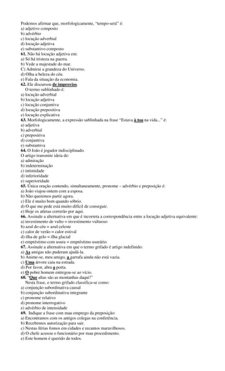 Podemos afirmar que, morfologicamente, “tempo-será” é:
a) adjetivo composto
b) advérbio
c) locução adverbial
d) locução adjetiva
e) substantivo composto
61. Não há locução adjetiva em:
a) Só há tristeza na guerra.
b) Vede a majestade do mar.
C) Admirai a grandeza do Universo.
d) Olha a beleza do céu.
e) Fala da situação da economia.
62. Ele discursou de improviso.
O termo sublinhado é:
a) locução adverbial
b) locução adjetiva
c) locução conjuntiva
d) locução prepositiva
e) locução explicativa
63. Morfologicamente, a expressão sublinhada na frase “Estava à toa na vida...” é:
a) adjetiva
b) adverbial
c) prepositiva
d) conjuntiva
e) substantiva
64. O João é jogador indisciplinado.
O artigo transmite ideia de:
a) admiração
b) indeterminação
c) intimidade
d) inferioridade
e) superioridade
65. Única oração contendo, simultaneamente, pronome – advérbio e preposição é:
a) João viajou ontem com a esposa.
b) Não queremos partir agora.
c) Ele é muito bom quando sóbrio.
d) O que me pede está muito difícil de conseguir.
e) Hoje os atletas correrão por aqui.
66. Assinale a alternativa em que é incorreta a correspondência entre a locução adjetiva equivalente:
a) investimento de vulto = investimento vultuoso
b) azul do céu = azul celeste
c) calor de verão = calor estival
d) ilha de gelo = ilha glacial
e) empréstimo com usura = empréstimo usurário
67. Assinale a alternativa em que o termo grifado é artigo indefinido:
a) As amigas não puderam ajudá-la.
b) Anime-se, meu amigo, a garrafa ainda não está vazia.
c) Uma árvore caiu na estrada.
d) Por favor, abra a porta.
e) O pobre homem entregou-se ao vício.
68. “Que altas são as montanhas daqui!”
Nesta frase, o termo grifado classifica-se como:
a) conjunção subordinativa causal
b) conjunção subordinativa integrante
c) pronome relativo
d) pronome interrogativo
e) advérbio de intensidade
69. Indique a frase com mau emprego da preposição:
a) Encontramos com os antigos colegas na conferência.
b) Recebemos autorização para sair.
c) Nestas férias fomos em cidades e recantos maravilhosos.
d) O chefe acusou o funcionário por mau procedimento.
e) Este homem é querido de todos.
 