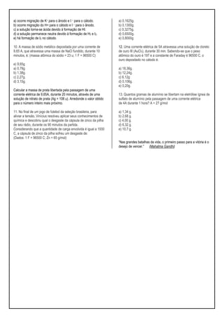 a) ocorre migração de K+ para o ânodo e I – para o cátodo.
b) ocorre migração do H+ para o cátodo e I – para o ânodo.
c) a solução torna-se ácida devido à formação de HI.
d) a solução permanece neutra devido à formação de H2 e I2.
e) há formação de I2 no cátodo.
10. A massa de sódio metálico depositada por uma corrente de
9,65 A, que atravessa uma massa de NaCl fundido, durante 10
minutos, é: (massa atômica do sódio = 23 u; 1 F = 96500 C)
e) 9,65g
a) 0,78g.
b) 1,38g.
c) 2,27g.
d) 3,15g.
Calcular a massa de prata libertada pela passagem de uma
corrente elétrica de 9,65A, durante 20 minutos, através de uma
solução de nitrato de prata (Ag = 108 u). Arredonde o valor obtido
para o número inteiro mais próximo.
11. No final de um jogo de futebol da seleção brasileira, para
aliviar a tensão, Vinícius resolveu aplicar seus conhecimentos de
química e descobriu qual o desgaste da cápsula de zinco da pilha
de seu rádio, durante os 90 minutos da partida.
Considerando que a quantidade de carga envolvida é igual a 1930
C, a cápsula de zinco da pilha sofreu um desgaste de:
(Dados: 1 F = 96500 C; Zn = 65 g/mol)
a) 0,1625g.
b) 0,1300g.
c) 0,3275g.
d) 0,6500g.
e) 0,8000g
12. Uma corrente elétrica de 5A atravessa uma solução de cloreto
de ouro III (AuCl3), durante 30 min. Sabendo-se que o peso
atômico do ouro é 197 e a constante de Faraday é 96500 C, o
ouro depositado no cátodo é:
a) 18,36g.
b) 12,24g.
c) 6,12g
d) 0,106g.
e) 0,20g.
13. Quantos gramas de alumínio se libertam na eletrólise ígnea de
sulfato de alumínio pela passagem de uma corrente elétrica
de 4A durante 1 hora? A = 27 g/mol
a) 1,34 g.
b) 2,68 g.
c) 4,00 g.
d) 6,32 g.
e) 10,7 g.
“Nas grandes batalhas da vida, o primeiro passo para a vitória é o
desejo de vencer.” (Mahatma Gandhi)
 