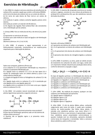 Exercícios de Hibridização
1. (Ita 1996) Em relação à estrutura eletrônica do tetrafluoreto de   5. (Ufv 2001) A vitamina B6, de grande ocorrência em tecidos
carbono (CF4), assinale a opção que contém a afirmativa ERRADA:       animais e vegetais, consiste em uma mistura de piridoxina (I),
a) Em torno do átomo de carbono tem-se um octeto de elétrons.         piridoxal (II) e piridoxamina (III), que são substâncias naturais
b) Em torno de cada átomo de flúor tem-se um octeto de                derivadas da piridina.
elétrons.
c) A molécula é apolar, embora contenha ligações polares entre
átomos.
d) A molécula contém um total de 5.8=40 elétrons.
e) Os ângulos das ligações flúor-carbono-flúor são consistentes
com a hibridização sp3 do carbono.

2. (Unesp 1990) Para as moléculas de SiH4 e de etino (C2H2) pede-
se:
a) representar as estruturas de Lewis;
b) indicar para cada molécula os tipos de ligação e de hibridização
existentes.
(Números atômicos: H=1; C=6; Si=14).
                                                                      Assinale a afirmativa CORRETA:
3. (Ufrs 1998) O propeno, a seguir representado, é um                 a) II apresenta seis átomos de carbono com hibridização sp2.
hidrocarboneto insaturado, constituindo-se em matéria-prima           b) I, II e III apresentam um átomo de carbono com hibridização
importante para a fabricação de plásticos.                            sp.
                                                                      c) II e III apresentam três átomos de carbono com hibridização
                                                                      sp3.
                                                                      d) III apresenta dois átomos de nitrogênio ligados a carbonos
                                                                      sp2.

                                                                      6. (Ufrrj 2000) O acetileno, ou etino, pode ser obtido através
                                                                      do tratamento do carbureto de cálcio com água, sendo este
                                                                      um importante método industrial para produção deste alcino,
Sobre esse composto, podemos afirmar que
                                                                      conforme demonstra a equação a seguir.
a) os carbonos C1 e C2 apresentam hibridização sp, enquanto o
carbono C3 apresenta hibridização sp3.
b) a ligação entre os carbonos C2 e C3 é do tipo sigma (σ) e
resulta da combinação entre um orbital atômico p puro e um
orbital atômico híbrido sp3.                                          Os tipos de ligações químicas e a hibridização dos átomos de
c) o ângulo de ligação θ entre os hidrogênios do carbono C1 é de      carbono presentes na estrutura do acetileno correspondem a
109,5°.                                                               a) 3 ligações σ e 2 ligações π; carbonos com hibridização sp.
d) a ligação dupla entre os carbonos C1 e C2 é constituída por        b) 5 ligações σ; carbonos com hibridização sp.
uma ligação pi (π) e uma ligação sigma (σ).                           c) 2 ligações σ e 3 ligações π; carbonos com hibridização sp2.
e) a ligação entre os carbonos C2 e C3 é mais curta que a ligação     d) 3 ligações π e 2 ligações σ; carbonos com hibridização sp3.
entre os carbonos C1 e C2.                                            e) 5 ligações π; carbonos com hibridização sp2.

4. (Ita 2002) Um produto natural encontrado em algumas                7. (Ufrn 1999) Na molécula de propeno, qualquer um dos
plantas leguminosas apresenta a seguinte estrutura:                   carbonos com hibridização sp2 apresenta:
                                                                      a) 1 ligação sigma e 3 ligações pi
                                                                      b) 4 ligações sigma e 2 pi
                                                                      c) 2 ligações sigma e 2 pi
                                                                      d) 3 ligações sigma e 1 ligação pi

                                                                      8. (Ufes 2004) O chá da planta Bidens pilosa, conhecida
                                                                      vulgarmente pelo nome de picão, é usado para combater
                                                                      icterícia de recém-nascidos. Das folhas dessa planta, é
a) Quais são os grupos funcionais presentes nesse produto?            extraída uma substância química, cujo nome oficial é 1-
b) Que tipo de hibridização apresenta cada um dos átomos de           fenilepta-1,3,5-triino e cuja estrutura é apresentada a seguir.
carbono desta estrutura?                                              Essa substância possui propriedades antimicrobianas e,
c) Quantas são as ligações sigma e pi presentes nesta                 quando irradiada com luz ultravioleta, apresenta atividade
substância?                                                           contra larvas de mosquitos e nematoides. Sobre a estrutura
                                                                      dessa substância, pode-se afirmar que:




http://regradetres.com                                                                                        Prof. Thiago Bernini
 