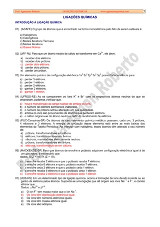 Prof. Agamenon Roberto                   LIGAÇÕES QUÍMICAS                  www.agamenonquimica.com   1

                                         LIGAÇÕES QUÍMICAS
INTRODUÇÃO À LIGAÇÃO QUÍMICA

01) (ACAFE) O grupo de átomos que é encontrado na forma monoatômica pelo fato de serem estáveis é:

    a) Halogênios
    b) Calcogênios
    c) Metais Alcalinos Terrosos
    d) Metais Alcalinos
    e) Gases Nobres

02) (UFF-RJ) Para que um átomo neutro de cálcio se transforme em Ca2+, ele deve:
    a)    receber dois elétrons.
    b)    receber dois prótons.
    c)    perder dois elétrons.
    d)    perder dois prótons.
    e)    perder um próton.
03) Um elemento químico de configuração eletrônica 1s2 2s2 2p6 3s2 3p5 possui forte tendência para:
    a) perder 5 elétrons.
    b) perder 1 elétron.
    c) perder 2 elétrons.
    d) ganhar 2 elétrons.
    e) ganhar 1 elétron.
04) (UFRGS-RS) Ao se compararem os íons K+ e Br– com os respectivos átomos neutros de que se
    originaram, podemos verificar que:
    a) houve manutenção da carga nuclear de ambos os íons.
    b) o número de elétrons permanece inalterado.
    c) o número de prótons sofreu alteração em sua quantidade.
    d) ambos os íons são provenientes de átomos que perderam elétrons.
    e) o cátion originou-se do átomo neutro a partir do recebimento de elétrons.
05) (PUC-Campinas-SP) Os átomos de certo elemento químico metálico possuem, cada um, 3 prótons,
    4 nêutrons e 3 elétrons. A energia de ionização desse elemento está entre as mais baixas dos
    elementos da Tabela Periódica. Ao interagir com halogênio, esses átomos têm alterado o seu número
    de:
    a) prótons, transformando-se em cátions.
    b) elétrons, transformando-se em ânions.
    c) nêutrons, mantendo-se eletricamente neutros.
    d) prótons, transformando-se em ânions.
    e) elétrons, transformando-se em cátions.
06) (MACKENZIE-SP) Para que átomos de enxofre e potássio adquiram configuração eletrônica igual à de
     um gás nobre, é necessário que:
    dados: S (Z = 16); K (Z = 19).
    a)    o enxofre receba 2 elétrons e que o potássio receba 7 elétrons.
    b)    o enxofre ceda 6 elétrons e que o potássio receba 7 elétrons.
    c)    o enxofre ceda 2 elétrons e que o potássio ceda 1 elétron.
    d)    o enxofre receba 6 elétrons e que o potássio ceda 1 elétron.
    e)    o enxofre receba 2 elétrons e que o potássio ceda 1 elétron.
07) (UCS-RS) Em um determinado tipo de ligação química, ocorre a formação de íons devido à perda ou ao
     ganho de elétrons pelos átomos. Supondo-se uma ligação que dê origem aos íons Na1 + e F–, é correto
     afirmar que:
     Dados: 11Na23 e 9F19.
                  –                                +
     a)    O íon F tem massa maior que o íon Na .
     b)    Os íons têm distribuição eletrônica igual.
     c)    Os íons têm números atômicos iguais.
     d)    Os íons têm massa atômica igual.
     e)    Os íons são isótopos.
 