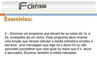 4 – Escrever um programa que deverá ler as notas da 1a. e
2a. avaliações de um aluno. Esse programa deve chamar
uma função que deverá calcular a média aritmética simples e
escrever uma mensagem que diga se o aluno foi ou não
aprovado (considerar que nota igual ou maior que 6 o aluno
é aprovado). Escrever também a média calculada.
 