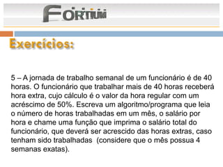5 – A jornada de trabalho semanal de um funcionário é de 40
horas. O funcionário que trabalhar mais de 40 horas receberá
hora extra, cujo cálculo é o valor da hora regular com um
acréscimo de 50%. Escreva um algoritmo/programa que leia
o número de horas trabalhadas em um mês, o salário por
hora e chame uma função que imprima o salário total do
funcionário, que deverá ser acrescido das horas extras, caso
tenham sido trabalhadas (considere que o mês possua 4
semanas exatas).
 