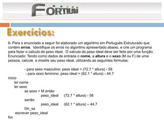 6- Para o enunciado a seguir foi elaborado um algoritmo em Português Estruturado que
contém erros. Identifique os erros no algoritmo apresentado abaixo, e crie um programa
para fazer o calculo do peso ideal. O calculo do peso ideal deve ser feito por uma função.
Enunciado: Tendo como dados de entrada o nome, a altura e o sexo (M ou F) de uma
pessoa, calcule e mostre seu peso ideal, utilizando as seguintes fórmulas:

          - para sexo masculino: peso ideal = (72.7 * altura) - 58
           - para sexo feminino: peso ideal = (62.1 * altura) - 44.7
inicio
     ler nome
     ler sexo
            se sexo = M então
                      peso_ideal   (72.7 * altura) - 58
            senão
                      peso_ideal   (62.1 * altura) – 44.7
            fim_se
      escrever peso_ideal
fim
 
