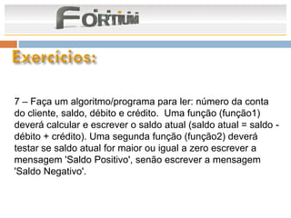 7 – Faça um algoritmo/programa para ler: número da conta
do cliente, saldo, débito e crédito. Uma função (função1)
deverá calcular e escrever o saldo atual (saldo atual = saldo -
débito + crédito). Uma segunda função (função2) deverá
testar se saldo atual for maior ou igual a zero escrever a
mensagem 'Saldo Positivo', senão escrever a mensagem
'Saldo Negativo'.
 