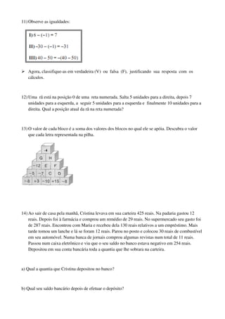 11) Observe as igualdades:
Agora, classifique-as em verdadeira (V) ou falsa (F), justificando sua resposta com os
cálculos.
12) Uma rã está na posição 0 de uma reta numerada. Salta 5 unidades para a direita, depois 7
unidades para a esquerda, a seguir 5 unidades para a esquerda e finalmente 10 unidades para a
direita. Qual a posição atual da rã na reta numerada?
13) O valor de cada bloco é a soma dos valores dos blocos no qual ele se apóia. Descubra o valor
que cada letra representada na pilha.
14) Ao sair de casa pela manhã, Cristina levava em sua carteira 425 reais. Na padaria gastou 12
reais. Depois foi à farmácia e comprou um remédio de 29 reais. No supermercado seu gasto foi
de 287 reais. Encontrou com Maria e recebeu dela 130 reais relativos a um empréstimo. Mais
tarde tomou um lanche e lá se foram 12 reais. Parou no posto e colocou 30 reais de combustível
em seu automóvel. Numa banca de jornais comprou algumas revistas num total de 11 reais.
Passou num caixa eletrônico e viu que o seu saldo no banco estava negativo em 254 reais.
Depositou em sua conta bancária toda a quantia que lhe sobrara na carteira.
a) Qual a quantia que Cristina depositou no banco?
b) Qual seu saldo bancário depois de efetuar o depósito?
 