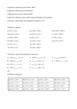 a) Qual foi o saldo de gols do Atlético -MG?
b) Qual foi o saldo de gols do São Paulo?
c) Quantos gols marcou o Flamengo-RJ?
d) Qual foi a diferença entre o saldo de gols do Palmeiras e Corinthians?
e) Por que o saldo de gols do Corinthians foi negativo (–4)?
18) Efetue as adições:
a) (+4) + (+3) =
b) (+14) + (+12) =
c) (+22) + (+9) =
d) (+50) + (+72) =
e) (–5) + (–1) =
f) (–18) + (–7) =
g) (–142) + (–69) =
h) (–58) + (–13) =
i) (+8) + (–2) =
j) (+14) + (–12) =
k) (–10) + (+12) =
l) (–26) + (+42) =
m) (+140) + (–80) =
n) (–19) + (+18) =
o) (–9) + (+9) =
p) (+17) + (–17) =
19) Calcule a parcela desconhecida em cada caso:
a) (–12) + (____) = –12
b) (+24) + (____) = 0
c) (+19) + (____) = +12
d) (____) + (–6) = –4
e) (____) + (–10) = 0
f) (–16) + (____) = +9
g) (–8) – (____) = +4
h) (–16) – (____) = –7
i) (____) – (–8) = +4
j) (____) – (+9) = –12
20)
21) Efetue a subtrações:
 