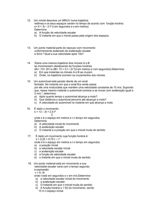 12. Um móvel descreve um MRUV numa trajetória
retilínea e os seus espaços variam no tempo de acordo com função horária:
s= 9 + 3t – 2 t² (t em segundos e s em metros)
Determine:
a) A função da velocidade escalar
b) O instante em que o móvel passa pela origem dos espaços.
13. Um ponto material parte do repouso com movimento
uniformemente acelerado de aceleração escalar
a 5m/s ².Qual a sua velocidade após 10s?
14. Sobre uma mesma trajetória dois móveis A e B
se movimentam obedecendo às funções horárias
dA= -10+ 20 t e dB= 15 + 5 t + 2t ²(d em metros e t em segundos).Determine:
a) Em que instantes os móveis A e B se cruzam
b) Onde, na trajetória ocorrem os cruzamentos dos móveis.
15. Um automóvel está parado diante de um sinal
fechado. No instante em que o sinal fica verde passa
por ele uma motocicleta que mantém uma velocidade constante de 15 m/s. Supondo
que, nesse mesmo instante o automóvel comece a se mover com aceleração igual a
2 m/s ², determine:
a) Após quanto tempo o automóvel alcança a moto?
b) Que distância o automóvel percorre até alcançar a moto?
c) A velocidade do automóvel no instante em que alcança a moto.
16. É dado o movimento:
s = 13 – 2t + 2,5 t²
2
onde s é o espaço em metros e t o tempo em segundos.
Determine:
a) A velocidade inicial do movimento
b) A aceleração escalar
c) O instante e a posição em que o móvel muda de sentido
17. É dado um movimento cuja função horária é:
s = 0,25 + 0,75 t – t ²
onde d é o espaço em metros e t o tempo em segundos.
a) a posição inicial
b) a velocdade escalar inicial
c) a aceleração escalar
d) a função da velocidade escalar
e) o instante em que o móvel muda de sentido
18. Um ponto material está em movimento e sua
velocidade escalar varia com o tempo segundo
a expressão:
v = 6 -3t
onde t está em segundos e v em m/s.Determine:
a) a velocidade escalar inicial do movimento
b) a aceleração escalar.
c) O instante em que o móvel muda de sentido
d) A função horária s = f(t) do movimento, sendo
15 m o espaço inicial.
 