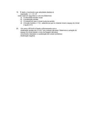 19. É dado o movimento cuja velocidade obedece à
expressão : v = - 8 + 2t
onde t está em segundos e v em m/s.Determine:
a) A velocidade escalar inicial
b) A aceleração escalar
c) O instante em que o móvel muda de sentido
d) A função horária s = f (t) , sabendo-se que no instante inicial o espaço do móvel
é igual a 5 m.
20. Um carro a 90 km/h é freado uniformemente com a
aceleração escalar de 2,5 m/s ² (em módulo) até parar. Determine a variação do
espaço do móvel desde o início da freagem até parar.
(movimento retardado v e aceleração tem sinais contrários)
Aceleração negativa.
 