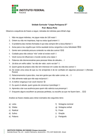 Unidade Curricular “Língua Portuguesa II”
Prof. Mairus Prete
Observe a sequência de frases a seguir, retiradas de indiretas para What’s App
1. Não me jogue indiretas, me jogue notas de 100 reais! �
2. Ontem eu não me importava, hoje eu estou igual ontem! 😗😗
3. O problema das mentes fechadas é que elas sempre têm a boca Aberta! ��
4. Avisa para o teu orgulho que minha saudade tomou vergonha e virou felicidade! ��
5. Gente sem conteúdo procura conteúdo na vida dos outros! ��
6. Cuidado para não colocar “nós” onde só existe você! ��
7. Você nunca irá influenciar o mundo sendo uma cópia ��
8. Palavras são desnecessárias para pessoas feitas de atitudes… �
9. Já dizia um velho sábio: “se não der valor, outro vai dar!” ��
10. Quem gosta da própria vida não tem interesse em cuidar da vida dos outros! ��
11. Se existe uma coisa de que eu me arrependo é de ter confiado em algumas pessoas! 😗😗 (Renato
Russo)
12. Relacionamento é para dois, mas tem gente que não sabe contar, né… ��
13. Não alimente nada que não seja recíproco! �
14. A melhor vingança é ser você mesmo! �
15. Eu quero é atitude, quem gosta de conversa é psicólogo! ��
16. Aprenda a dar sua ausência para quem não valoriza sua presença! �
17. Enquanto alguns escolhem as pessoas perfeitas, eu escolho as que me fazem bem… ��
Analise as frases citadas para retirar exemplos dos seguintes itens:
a) Letra
b) Sílaba
c) Radical
d) Sufixo
e) Palavra
f) Sintagma nominal
g) Sintagma verbal
h) Frase
i) Oração
j) Parágrafo
INSTITUTO FEDERAL DO PARANÁ | Campus Jacarezinho
Avenida Doutor Tito, s/n – Jardim Panorama, Jacarezinho - PR | CEP 86400-000 - Brasil
 