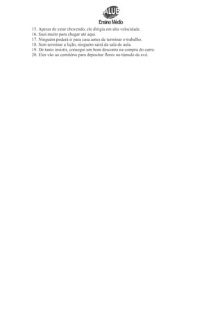 15. Apesar de estar chovendo, ele dirigia em alta velocidade.
16. Suei muito para chegar até aqui.
17. Ninguém poderá ir para casa antes de terminar o trabalho.
18. Sem terminar a lição, ninguém sairá da sala de aula.
19. De tanto insistir, consegui um bom desconto na compra do carro.
20. Eles vão ao cemitério para depositar flores no túmulo da avó.

 