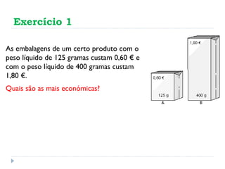 Exercício 1 As embalagens de um certo produto com o peso líquido de 125 gramas custam 0,60 € e com o peso líquido de 400 gramas custam 1,80 €.  Quais são as mais económicas? 