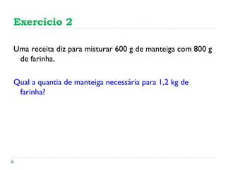 Exercício 2 Uma receita diz para misturar 600 g de manteiga com 800 g de farinha. Qual a quantia de manteiga necessária para 1,2 kg de farinha? 
