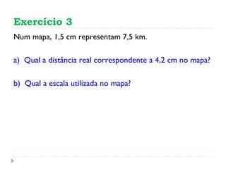Exercício 3 Num mapa, 1,5 cm representam 7,5 km. a)  Qual a distância real correspondente a 4,2 cm no mapa? b)  Qual a escala utilizada no mapa? 