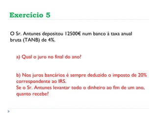 Exercício 5 O Sr. Antunes depositou 12500€ num banco à taxa anual bruta (TANB) de 4%. b) Nos juros bancários é sempre deduzido o imposto de 20% correspondente ao IRS. Se o Sr. Antunes levantar todo o dinheiro ao fim de um ano, quanto recebe? a) Qual o juro no final do ano? 