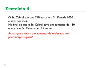 Exercício 6 O Sr. Cabral ganhava 750 euros e o Sr. Peneda 1000 euros, por mês.  No final do ano o Sr. Cabral teve um aumento de 150 euros  e o Sr. Peneda de 125 euros.  Achas que tiveram um aumento de ordenado com percentagens iguais? 