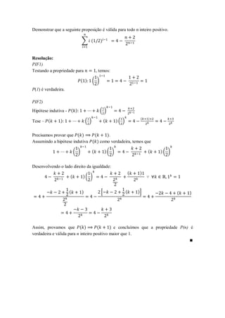 Demonstrar que a seguinte proposição é válida para todo n inteiro positivo.

                               ∑ (             )


Resolução:
PIF1)
Testando a propriedade para                  , temos:

                               ( )       ( )
P(1) é verdadeira.

PIF2)
Hipótese indutiva - ( )                        ( )
                                                                          (   )
Tese – (       )                   ( )             (      )( )


Precisamos provar que ( )      (     ).
Assumindo a hipótese indutiva ( ) como verdadeira, temos que

                         ( )             (         )( )                       (   )( )


Desenvolvendo o lado direito da igualdade:
                                                                     (    )
                     (          )( )


                     (         )               *                 (       )+              (   )




Assim, provamos que ( )              (      ) e concluímos que a propriedade P(n) é
verdadeira e válida para n inteiro positivo maior que 1.
 