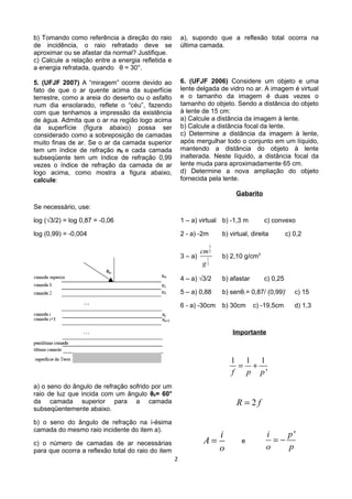 b) Tomando como referência a direção do raio
de incidência, o raio refratado deve se
aproximar ou se afastar da normal? Justifique.
c) Calcule a relação entre a energia refletida e
a energia refratada, quando θ = 30°.
5. (UFJF 2007) A “miragem” ocorre devido ao
fato de que o ar quente acima da superfície
terrestre, como a areia do deserto ou o asfalto
num dia ensolarado, reflete o “céu”, fazendo
com que tenhamos a impressão da existência
de água. Admita que o ar na região logo acima
da superfície (figura abaixo) possa ser
considerado como a sobreposição de camadas
muito finas de ar. Se o ar da camada superior
tem um índice de refração n0 e cada camada
subseqüente tem um índice de refração 0,99
vezes o índice de refração da camada de ar
logo acima, como mostra a figura abaixo,
calcule:
Se necessário, use:
log (√3/2) = log 0,87 = -0,06
log (0,99) = -0,004
a) o seno do ângulo de refração sofrido por um
raio de luz que incida com um ângulo θ0= 60°
da camada superior para a camada
subseqüentemente abaixo.
b) o seno do ângulo de refração na i-ésima
camada do mesmo raio incidente do item a).
c) o número de camadas de ar necessárias
para que ocorra a reflexão total do raio do item
a), supondo que a reflexão total ocorra na
última camada.
6. (UFJF 2006) Considere um objeto e uma
lente delgada de vidro no ar. A imagem é virtual
e o tamanho da imagem é duas vezes o
tamanho do objeto. Sendo a distância do objeto
à lente de 15 cm:
a) Calcule a distância da imagem à lente.
b) Calcule a distância focal da lente.
c) Determine a distância da imagem à lente,
após mergulhar todo o conjunto em um líquido,
mantendo a distância do objeto à lente
inalterada. Neste líquido, a distância focal da
lente muda para aproximadamente 65 cm.
d) Determine a nova ampliação do objeto
fornecida pela lente.
Gabarito
1 – a) virtual b) -1,3 m c) convexo
2 - a) -2m b) virtual, direita c) 0,2
3 – a)
3
2
1
2
cm
g
b) 2,10 g/cm3
4 – a) √3/2 b) afastar c) 0,25
5 – a) 0,88 b) senθi = 0,87/ (0,99)i
c) 15
6 - a) -30cm b) 30cm c) -19,5cm d) 1,3
Importante
1 1 1
'f p p
= +
2R f=
i
A
o
= e
'i p
o p
= −
2
 